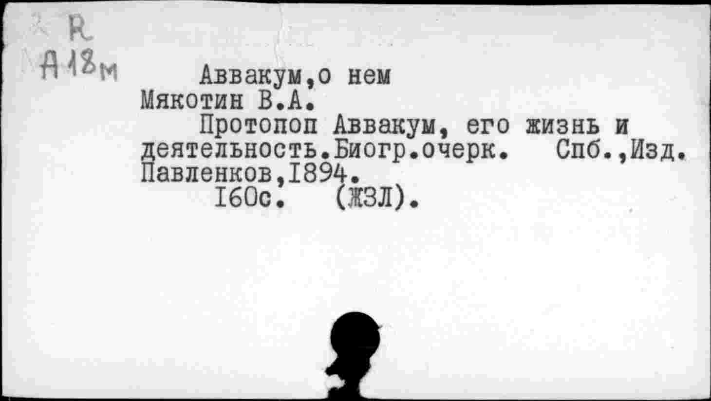 ﻿к
А^М Аввакум,о нем Мякотин В.А.
Протопоп Аввакум, его жизнь и деятельность.Биогр.очерк. Спб.,Изд. Павленков,1894.
160с. дал).